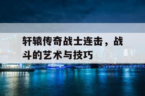 轩辕传奇战士连击,战斗的艺术与技巧 轩辕传奇战士连击,战斗的艺术与技巧