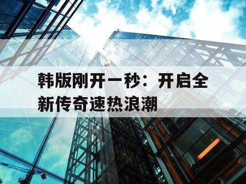 韩版刚开一秒:开启全新传奇速热浪潮 韩版刚开一秒:开启全新传奇速热浪潮