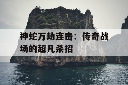 神蛇万劫连击:传奇战场的超凡杀招 神蛇万劫连击:传奇战场的超凡杀招