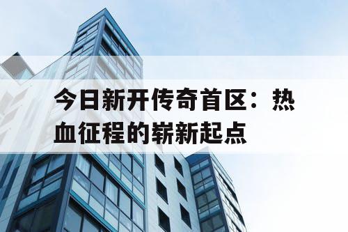 今日新开传奇首区:热血征程的崭新起点 今日新开传奇首区:热血征程的崭新起点