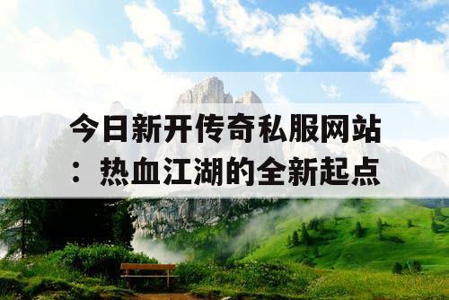 今日新开传奇私服网站:热血江湖的全新起点 今日新开传奇私服网站:热血江湖的全新起点