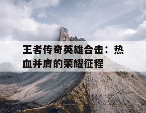 王者传奇英雄合击:热血并肩的荣耀征程 王者传奇英雄合击:热血并肩的荣耀征程