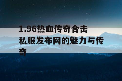 1.96热血传奇合击私服发布网的魅力与传奇 1.96热血传奇合击私服发布网的魅力与传奇