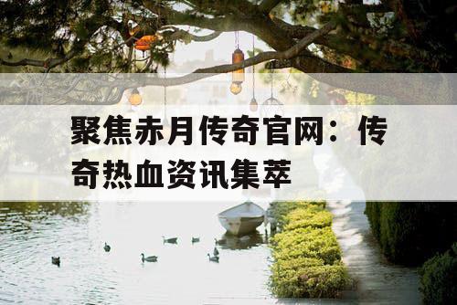 聚焦赤月传奇官网:传奇热血资讯集萃 聚焦赤月传奇官网:传奇热血资讯集萃