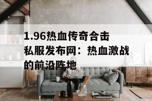 1.96热血传奇合击私服发布网:热血激战的前沿阵地 1.96热血传奇合击私服发布网:热血激战的前沿阵地
