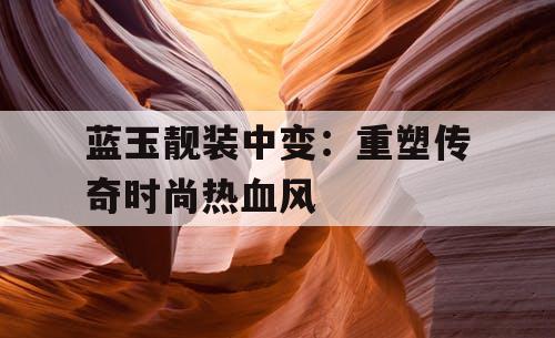 蓝玉靓装中变：重塑传奇时尚热血风