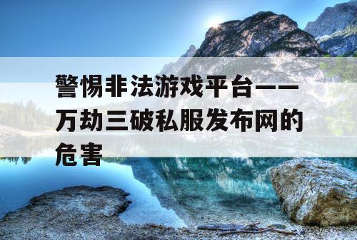 警惕非法游戏平台——万劫三破私服发布网的危害 警惕非法游戏平台——万劫三破私服发布网的危害