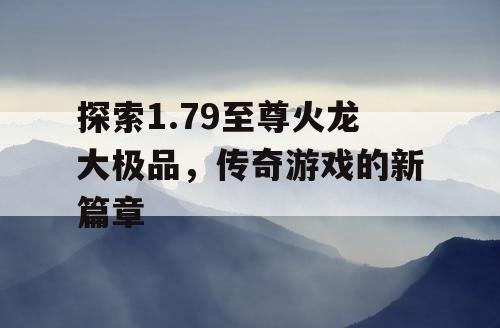 探索1.79至尊火龙大极品,传奇游戏的新篇章 探索1.79至尊火龙大极品,传奇游戏的新篇章