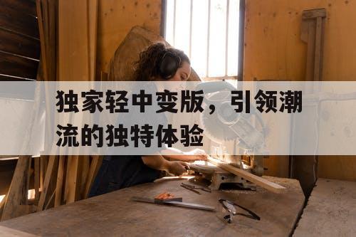 独家轻中变版,引领潮流的独特体验 独家轻中变版,引领潮流的独特体验