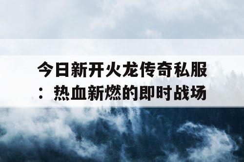 今日新开火龙传奇私服:热血新燃的即时战场 今日新开火龙传奇私服:热血新燃的即时战场