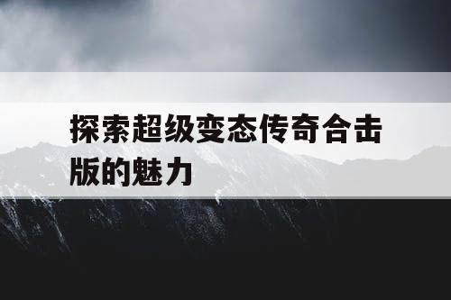 探索超级变态传奇合击版的魅力 探索超级变态传奇合击版的魅力