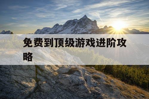 免费到顶级游戏进阶攻略 免费到顶级游戏进阶攻略
