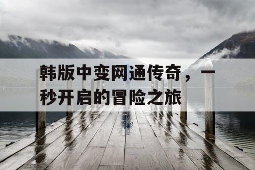 韩版中变网通传奇,一秒开启的冒险之旅 韩版中变网通传奇,一秒开启的冒险之旅