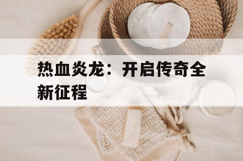 热血炎龙:开启传奇全新征程 热血炎龙:开启传奇全新征程