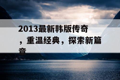 2013最新韩版传奇,重温经典,探索新篇章 2013最新韩版传奇,重温经典,探索新篇章