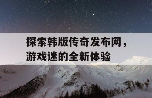 探索韩版传奇发布网,游戏迷的全新体验 探索韩版传奇发布网,游戏迷的全新体验