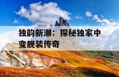 独韵新潮:探秘独家中变靓装传奇 独韵新潮:探秘独家中变靓装传奇