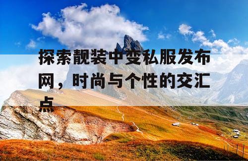 探索靓装中变私服发布网,时尚与个性的交汇点 探索靓装中变私服发布网,时尚与个性的交汇点