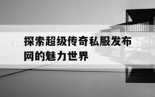 探索超级传奇私服发布网的魅力世界 探索超级传奇私服发布网的魅力世界