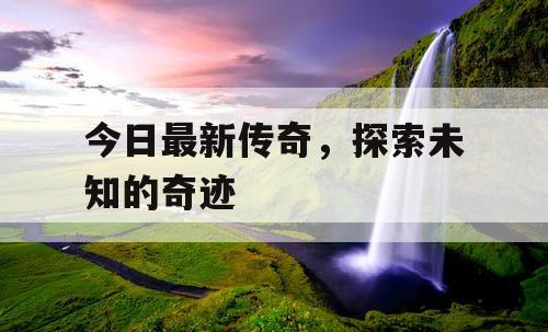 今日最新传奇,探索未知的奇迹 今日最新传奇,探索未知的奇迹