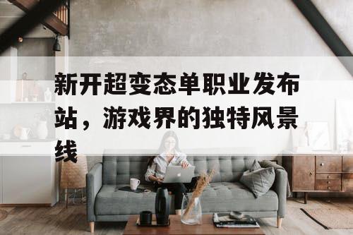 新开超变态单职业发布站,游戏界的独特风景线 新开超变态单职业发布站,游戏界的独特风景线