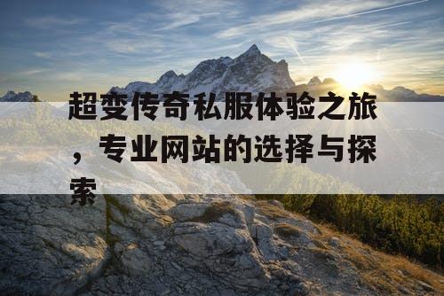 超变传奇私服体验之旅,专业网站的选择与探索 超变传奇私服体验之旅,专业网站的选择与探索