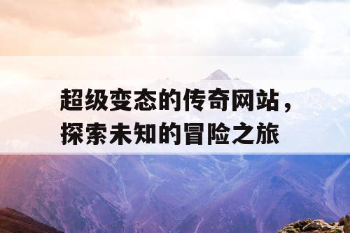 超级变态的传奇网站,探索未知的冒险之旅 超级变态的传奇网站,探索未知的冒险之旅
